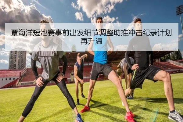 覃海洋短池赛事前出发细节调整助推冲击纪录计划再升温